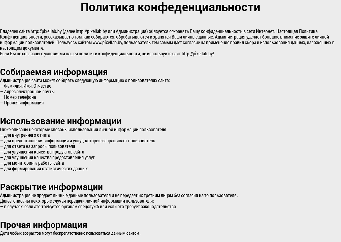 Политика конфеденциальности Владелец сайта http://pixellab.by (далее http://pixellab.by или Администрация) обязуется сохранять Вашу конфиденциальность в сети Интернет. Настоящая Политика Конфиденциальности, рассказывает о том, как собираются, обрабатываются и хранятся Ваши личные данные. Администрация уделяет большое внимание защите личной информации пользователей. Пользуясь сайтом www.pixellab.by, пользователь тем самым дает согласие на применение правил сбора и использования данных, изложенных в настоящем документе. Если Вы не согласны с условиями нашей политики конфиденциальности, не используйте сайт http://pixellab.by! Собираемая информация Администрация сайта может собирать следующую информацию о пользователях сайта: — Фамилия, Имя, Отчество — Адрес электронной почты — Номер телефона — Прочая информация Использование информации Ниже описаны некоторые способы использования личной информации пользователя: — для внутреннего отчета — для предоставления информации и услуг, которые запрашивает пользователь — для ответа на запросы пользователя — для улучшения качества продуктов сайта — для улучшения качества предоставления услуг — для мониторинга работы сайта — для формирования статистических данных Раскрытие информации Администрация не продает личные данные пользователя и не передает их третьим лицам без согласия на то пользователя. Далее, описаны некоторые случаи передачи личной информации пользователя: — в случаях, если это требуется органам спецслужб или если это требует законодательство Прочая информация Дети любых возрастов могут беспрепятственно пользоваться данным сайтом.